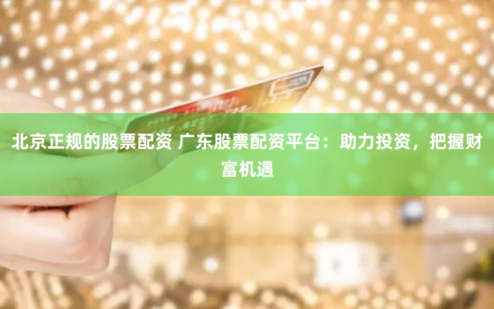 北京正規的股票配資 廣東股票配資平臺：助力投資，把握財富機遇